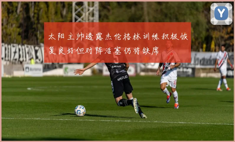 太阳主帅透露杰伦格林训练积极恢复良好但对阵活塞仍将缺席