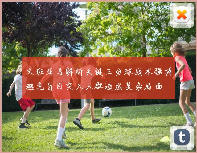 文班亚马解析关键三分球战术强调避免盲目突入人群造成复杂局面