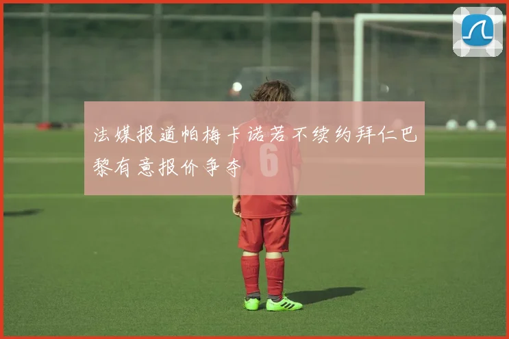 法媒报道帕梅卡诺若不续约拜仁巴黎有意报价争夺