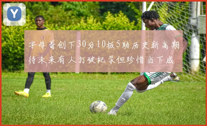 字母哥创下30分10板5助历史新高期待未来有人打破纪录但珍惜当下成就