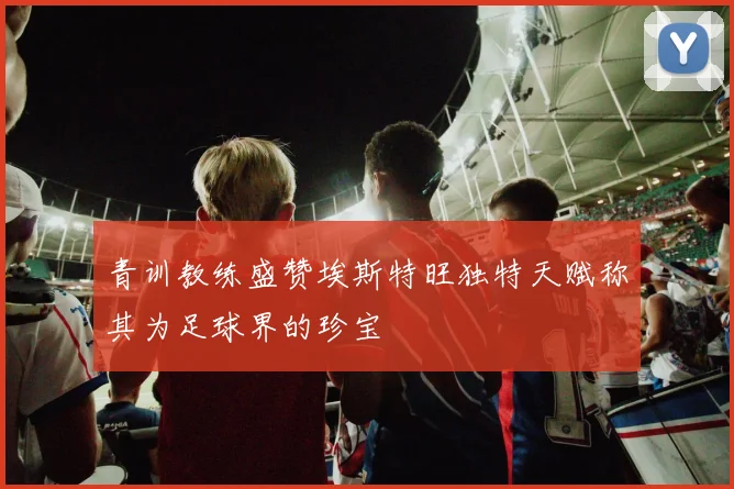 青训教练盛赞埃斯特旺独特天赋称其为足球界的珍宝