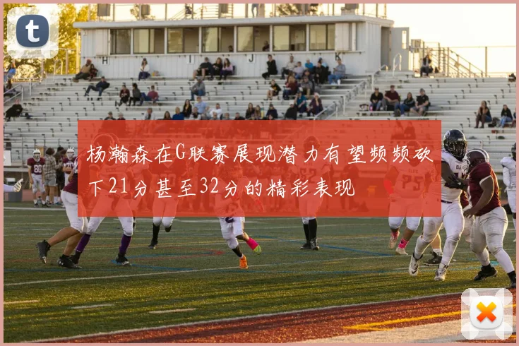 杨瀚森在G联赛展现潜力有望频频砍下21分甚至32分的精彩表现