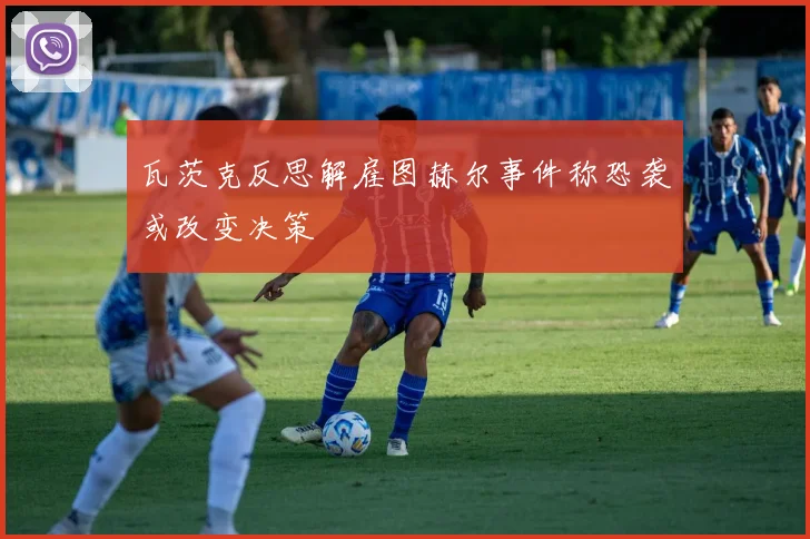瓦茨克反思解雇图赫尔事件称恐袭或改变决策