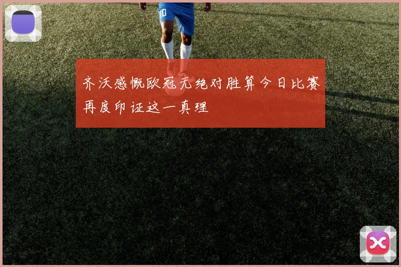 齐沃感慨欧冠无绝对胜算今日比赛再度印证这一真理
