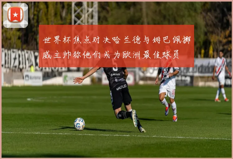 世界杯焦点对决哈兰德与姆巴佩挪威主帅称他们或为欧洲最佳球员