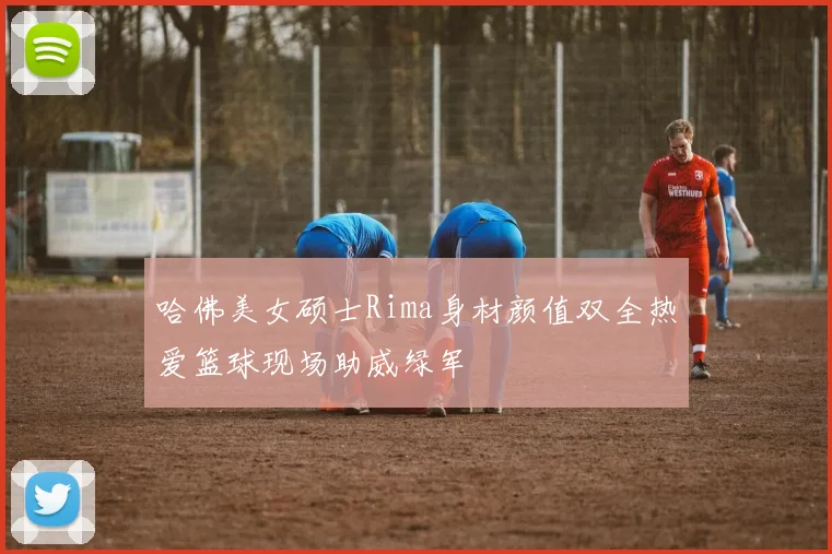 哈佛美女硕士Rima身材颜值双全热爱篮球现场助威绿军