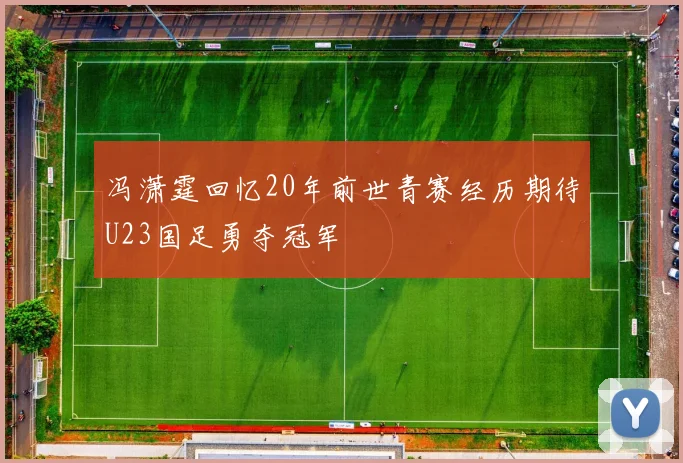 冯潇霆回忆20年前世青赛经历期待U23国足勇夺冠军