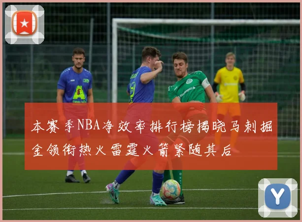 本赛季NBA净效率排行榜揭晓马刺掘金领衔热火雷霆火箭紧随其后