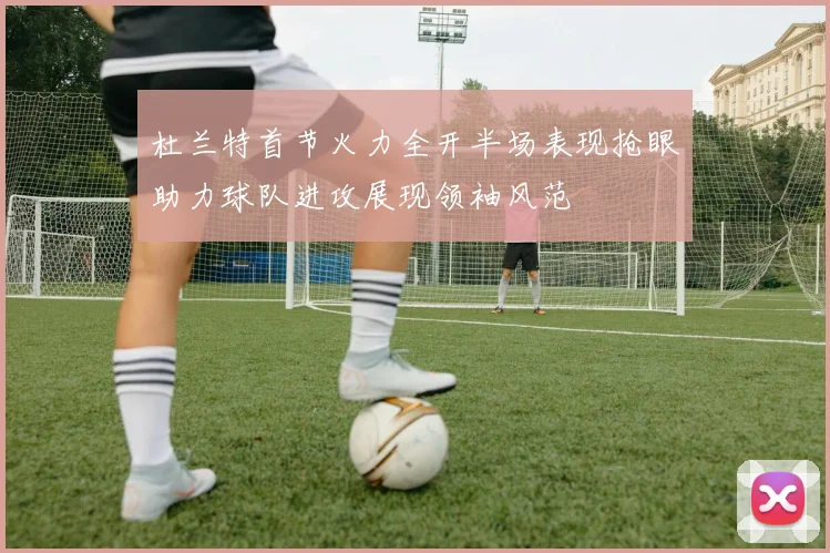 杜兰特首节火力全开半场表现抢眼助力球队进攻展现领袖风范