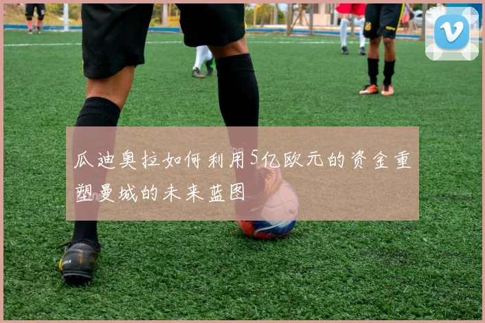 瓜迪奥拉如何利用5亿欧元的资金重塑曼城的未来蓝图