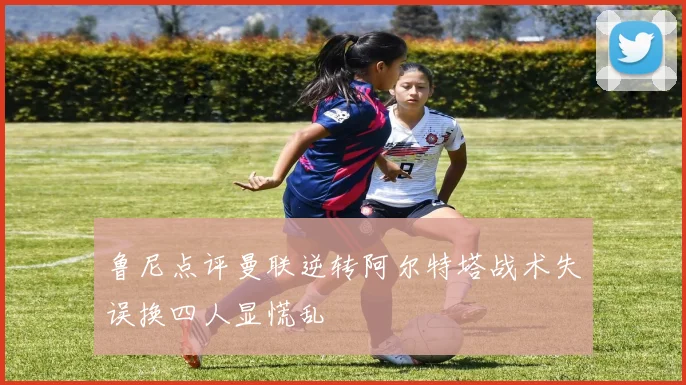 鲁尼点评曼联逆转阿尔特塔战术失误换四人显慌乱