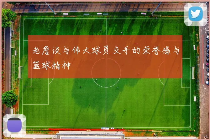 老詹谈与伟大球员交手的荣誉感与篮球精神