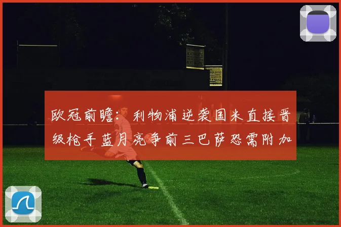 欧冠前瞻：利物浦逆袭国米直接晋级枪手蓝月亮争前三巴萨恐需附加赛考验