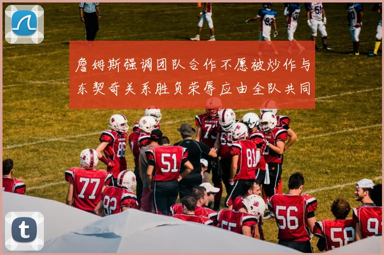 詹姆斯强调团队合作不愿被炒作与东契奇关系胜负荣辱应由全队共同承担