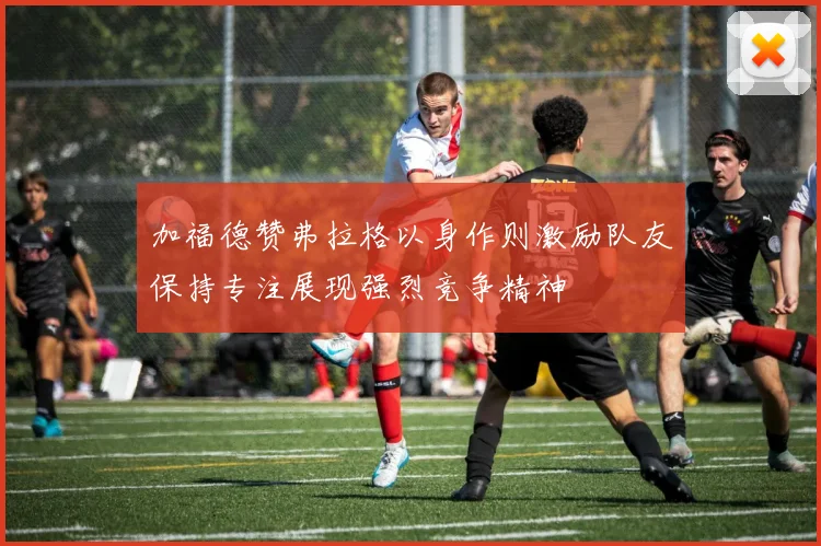 加福德赞弗拉格以身作则激励队友保持专注展现强烈竞争精神