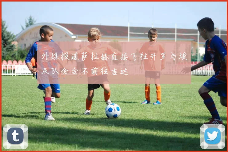 外媒报道萨拉赫直接飞往开罗与埃及队会合不前往吉达