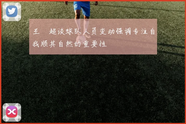 王燊超谈球队人员变动强调专注自我顺其自然的重要性