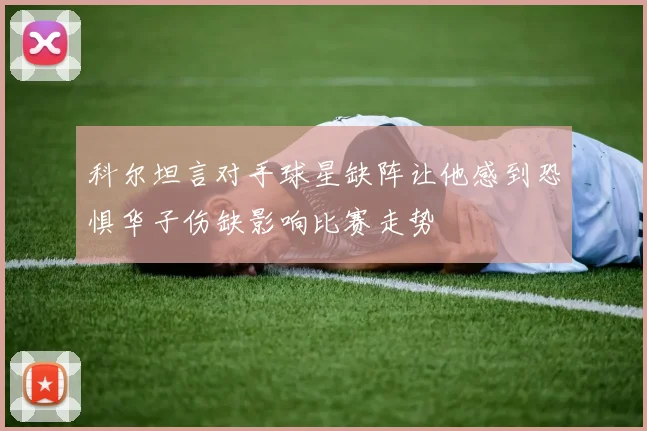 科尔坦言对手球星缺阵让他感到恐惧华子伤缺影响比赛走势