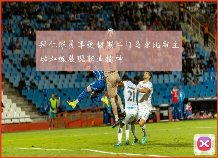拜仁球员享受假期二门乌尔比希主动加练展现职业精神