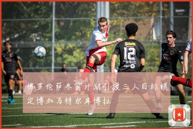 佛罗伦萨冬窗计划引援三人目标锁定博加马特尔库博拉