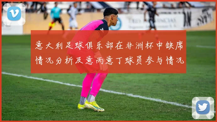 意大利足球俱乐部在非洲杯中缺席情况分析及意丙意丁球员参与情况探讨