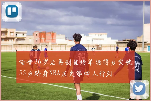 哈登36岁后再创佳绩单场得分突破55分跻身NBA历史第四人行列