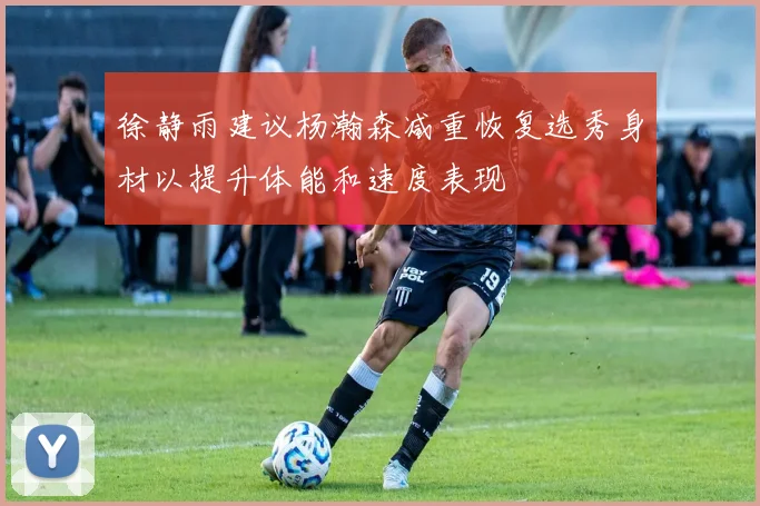 徐静雨建议杨瀚森减重恢复选秀身材以提升体能和速度表现