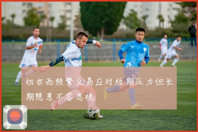 切尔西频繁交易应对短期压力但长期隐患不容忽视