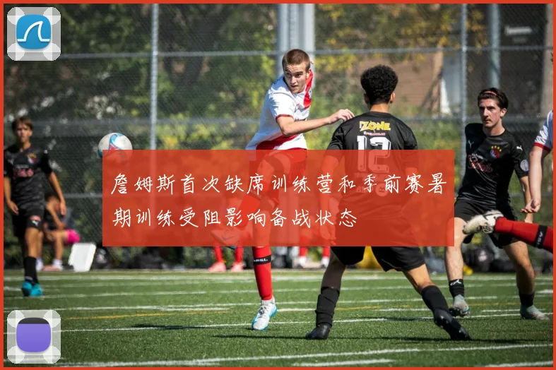 詹姆斯首次缺席训练营和季前赛暑期训练受阻影响备战状态