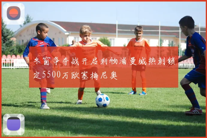 冬窗争夺战开启利物浦曼城热刺锁定5500万欧塞梅尼奥