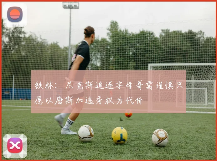 铁林：尼克斯追逐字母哥需谨慎只愿以唐斯加选秀权为代价