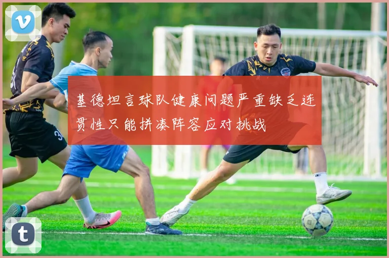 基德坦言球队健康问题严重缺乏连贯性只能拼凑阵容应对挑战
