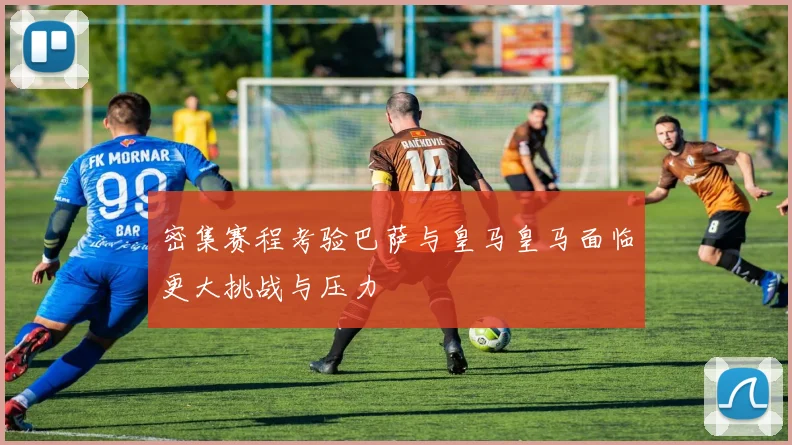 密集赛程考验巴萨与皇马皇马面临更大挑战与压力