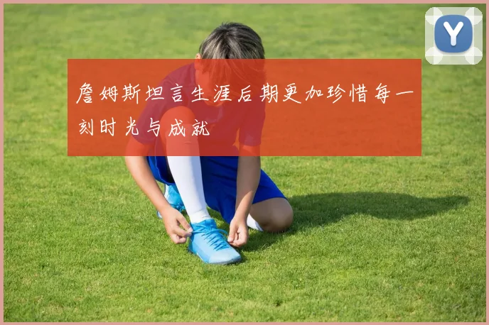 詹姆斯坦言生涯后期更加珍惜每一刻时光与成就